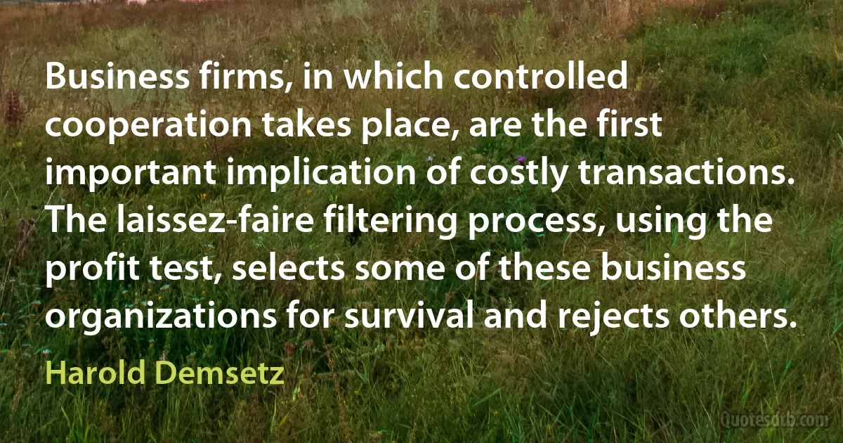 Business firms, in which controlled cooperation takes place, are the first important implication of costly transactions. The laissez-faire filtering process, using the profit test, selects some of these business organizations for survival and rejects others. (Harold Demsetz)