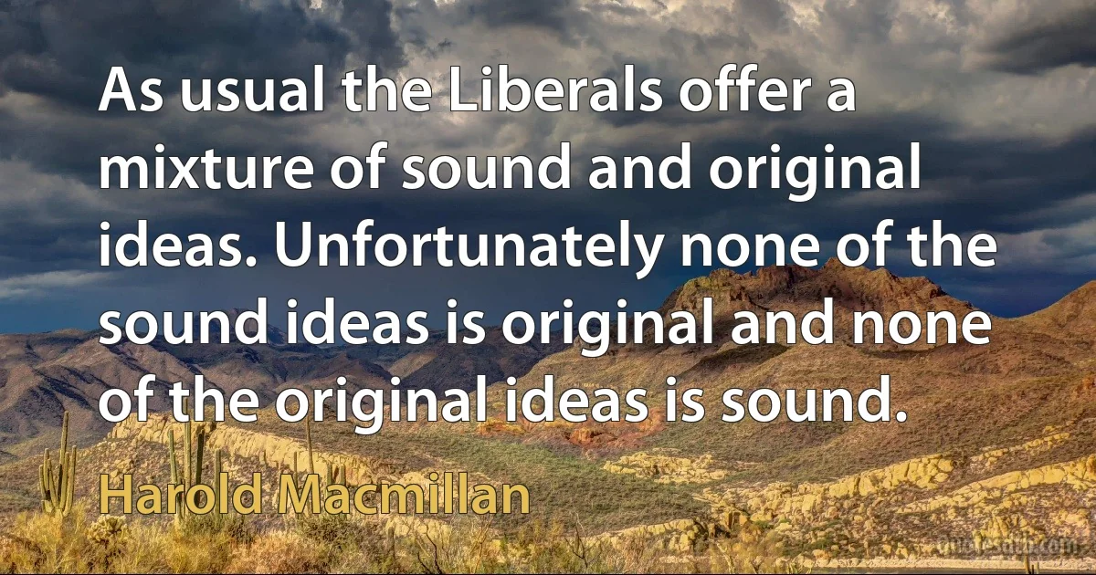 As usual the Liberals offer a mixture of sound and original ideas. Unfortunately none of the sound ideas is original and none of the original ideas is sound. (Harold Macmillan)