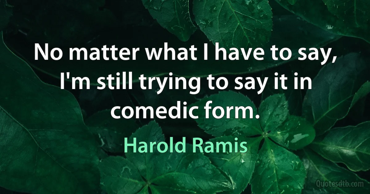 No matter what I have to say, I'm still trying to say it in comedic form. (Harold Ramis)