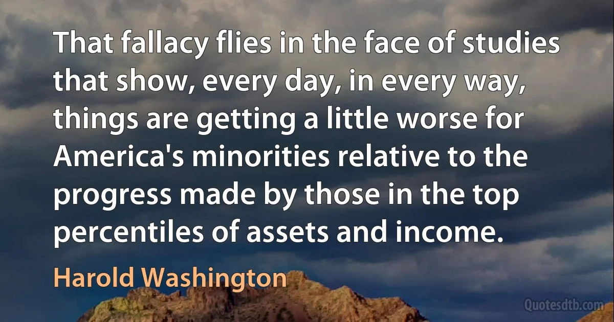 That fallacy flies in the face of studies that show, every day, in every way, things are getting a little worse for America's minorities relative to the progress made by those in the top percentiles of assets and income. (Harold Washington)