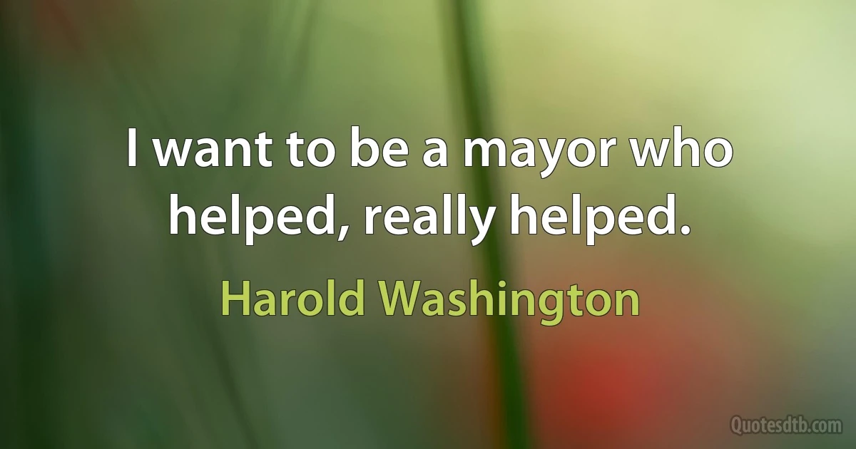 I want to be a mayor who helped, really helped. (Harold Washington)