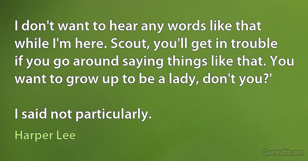 I don't want to hear any words like that while I'm here. Scout, you'll get in trouble if you go around saying things like that. You want to grow up to be a lady, don't you?'

I said not particularly. (Harper Lee)