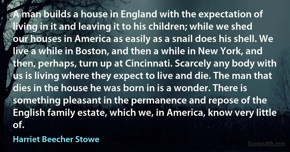 A man builds a house in England with the expectation of living in it and leaving it to his children; while we shed our houses in America as easily as a snail does his shell. We live a while in Boston, and then a while in New York, and then, perhaps, turn up at Cincinnati. Scarcely any body with us is living where they expect to live and die. The man that dies in the house he was born in is a wonder. There is something pleasant in the permanence and repose of the English family estate, which we, in America, know very little of. (Harriet Beecher Stowe)