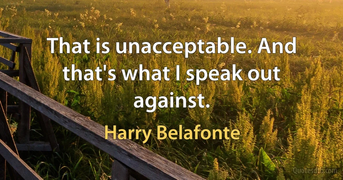 That is unacceptable. And that's what I speak out against. (Harry Belafonte)