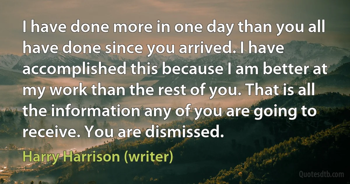 I have done more in one day than you all have done since you arrived. I have accomplished this because I am better at my work than the rest of you. That is all the information any of you are going to receive. You are dismissed. (Harry Harrison (writer))