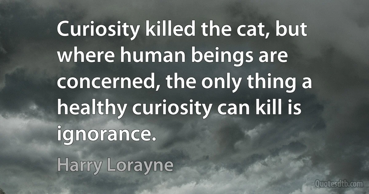 Curiosity killed the cat, but where human beings are concerned, the only thing a healthy curiosity can kill is ignorance. (Harry Lorayne)