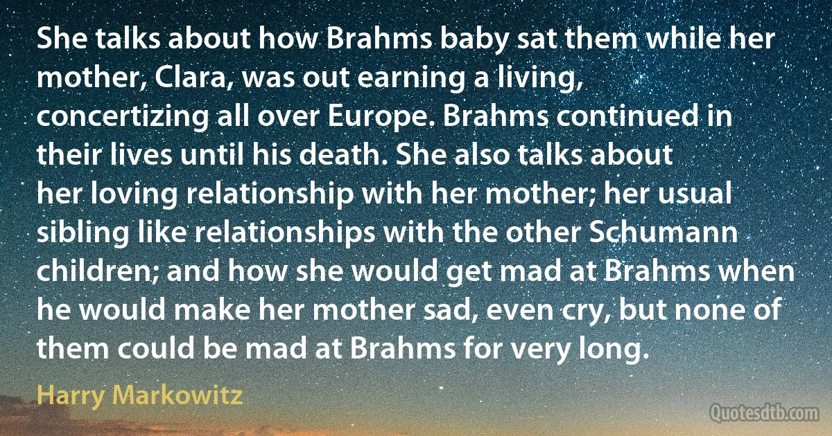 She talks about how Brahms baby sat them while her mother, Clara, was out earning a living, concertizing all over Europe. Brahms continued in their lives until his death. She also talks about her loving relationship with her mother; her usual sibling like relationships with the other Schumann children; and how she would get mad at Brahms when he would make her mother sad, even cry, but none of them could be mad at Brahms for very long. (Harry Markowitz)