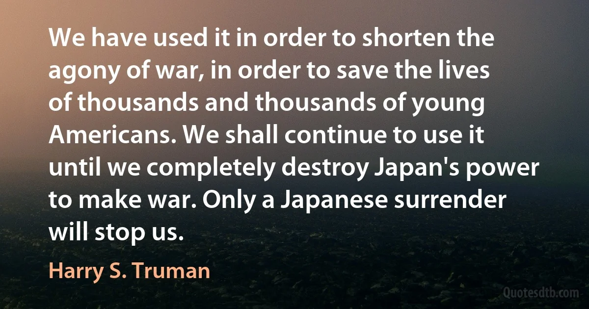 We have used it in order to shorten the agony of war, in order to save the lives of thousands and thousands of young Americans. We shall continue to use it until we completely destroy Japan's power to make war. Only a Japanese surrender will stop us. (Harry S. Truman)