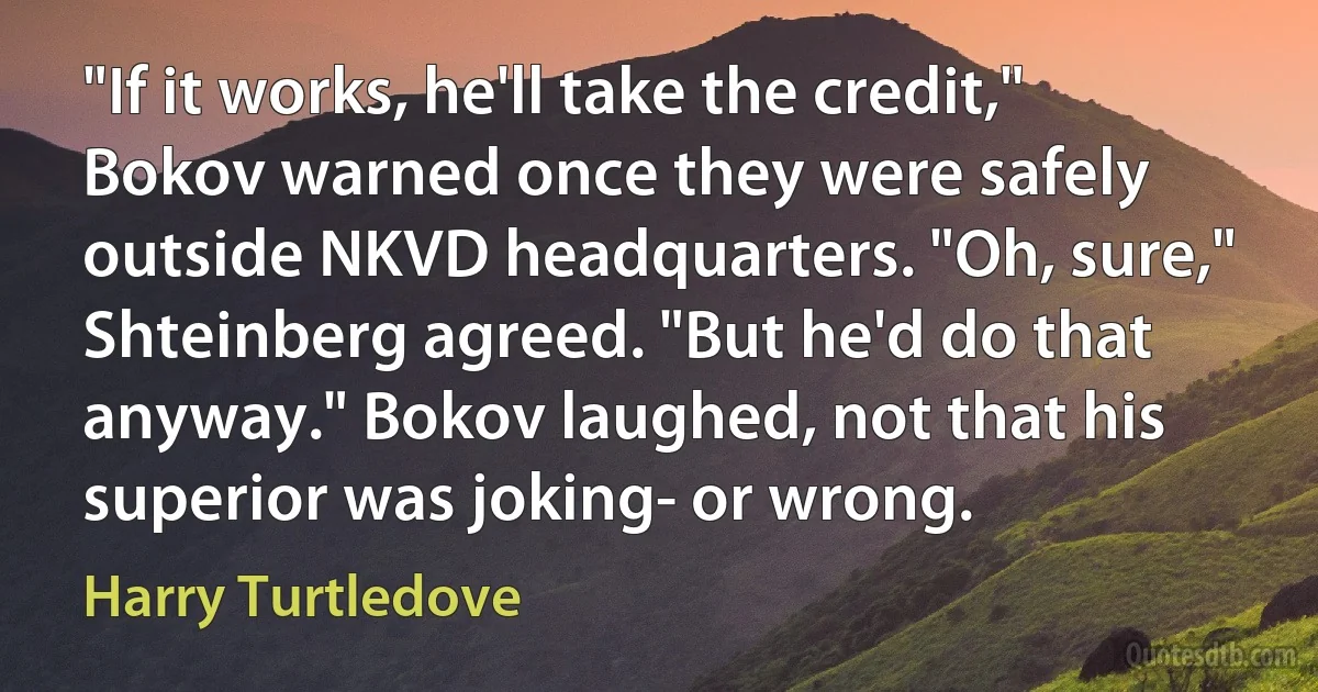 "If it works, he'll take the credit," Bokov warned once they were safely outside NKVD headquarters. "Oh, sure," Shteinberg agreed. "But he'd do that anyway." Bokov laughed, not that his superior was joking- or wrong. (Harry Turtledove)