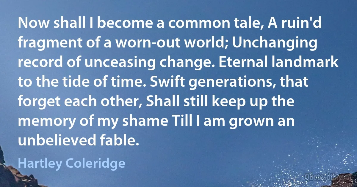 Now shall I become a common tale, A ruin'd fragment of a worn-out world; Unchanging record of unceasing change. Eternal landmark to the tide of time. Swift generations, that forget each other, Shall still keep up the memory of my shame Till I am grown an unbelieved fable. (Hartley Coleridge)