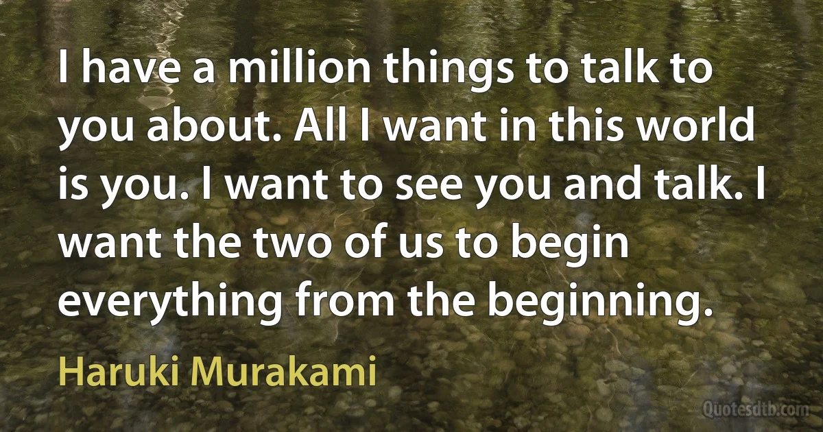 I have a million things to talk to you about. All I want in this world is you. I want to see you and talk. I want the two of us to begin everything from the beginning. (Haruki Murakami)