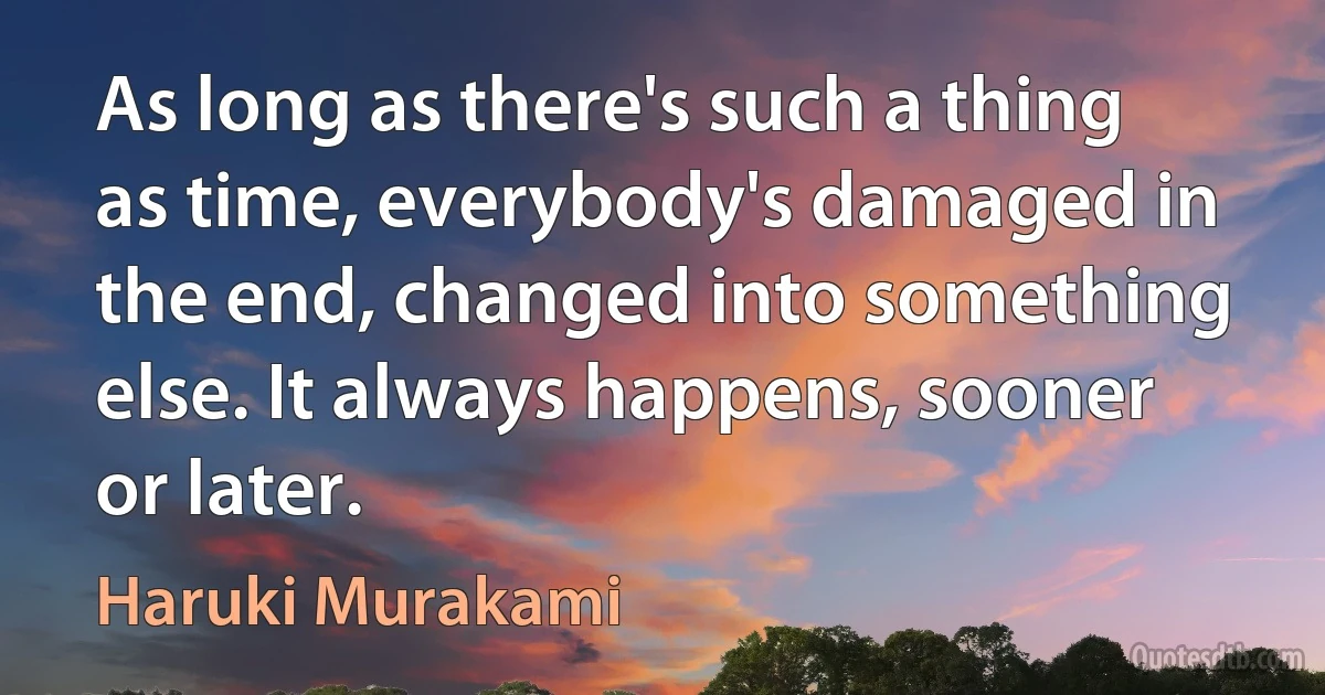 As long as there's such a thing as time, everybody's damaged in the end, changed into something else. It always happens, sooner or later. (Haruki Murakami)