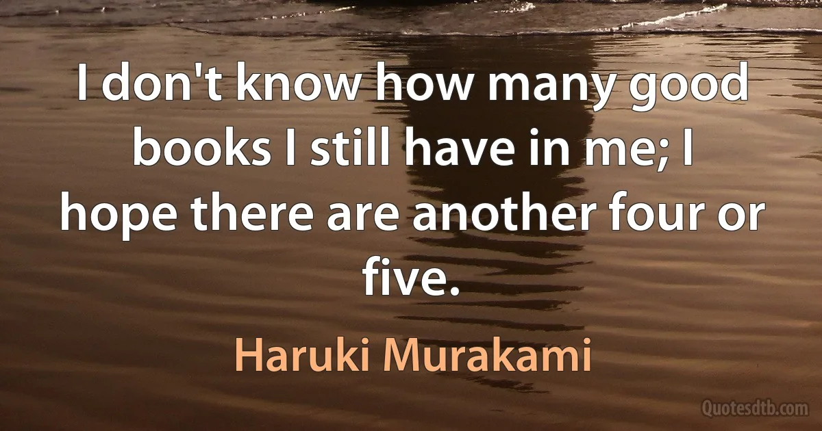 I don't know how many good books I still have in me; I hope there are another four or five. (Haruki Murakami)