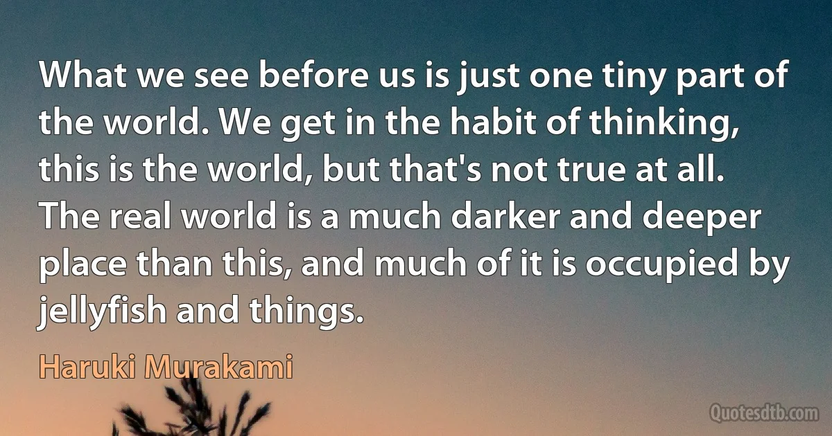 What we see before us is just one tiny part of the world. We get in the habit of thinking, this is the world, but that's not true at all. The real world is a much darker and deeper place than this, and much of it is occupied by jellyfish and things. (Haruki Murakami)