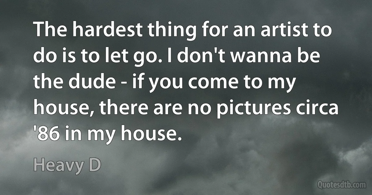 The hardest thing for an artist to do is to let go. I don't wanna be the dude - if you come to my house, there are no pictures circa '86 in my house. (Heavy D)