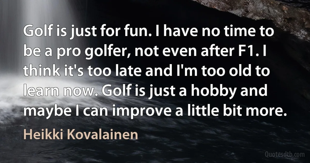 Golf is just for fun. I have no time to be a pro golfer, not even after F1. I think it's too late and I'm too old to learn now. Golf is just a hobby and maybe I can improve a little bit more. (Heikki Kovalainen)