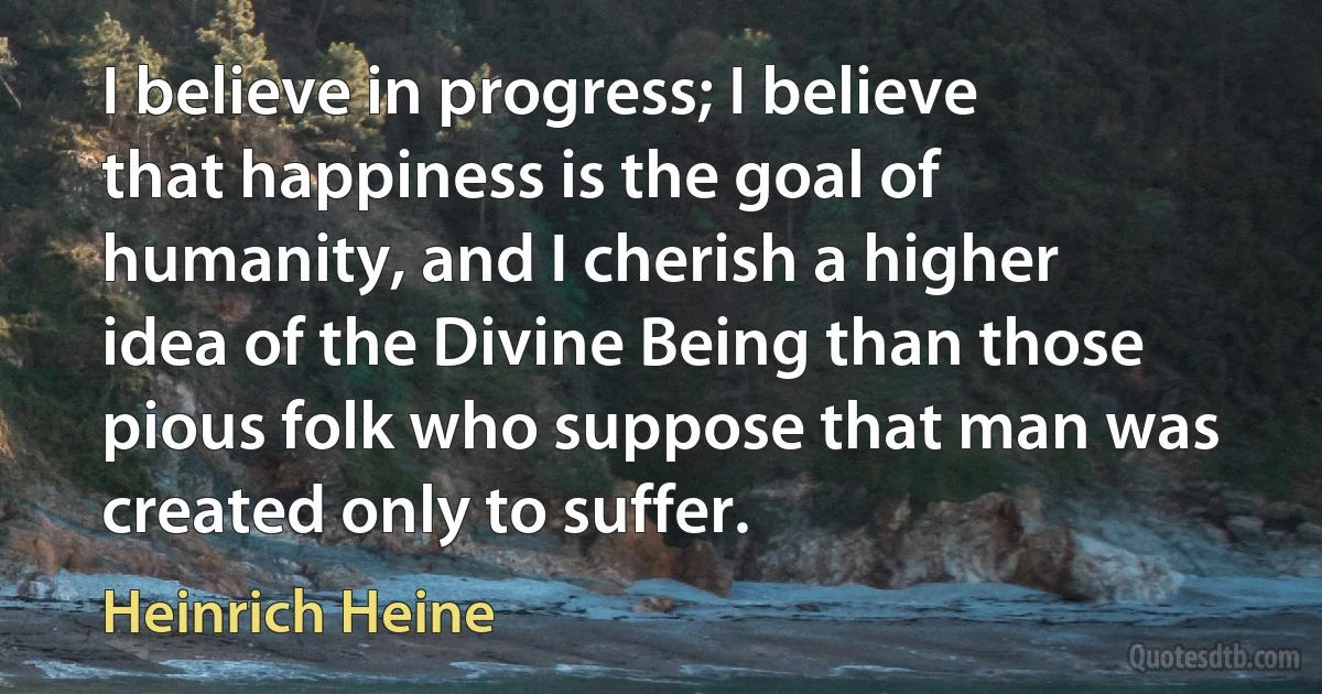 I believe in progress; I believe that happiness is the goal of humanity, and I cherish a higher idea of the Divine Being than those pious folk who suppose that man was created only to suffer. (Heinrich Heine)