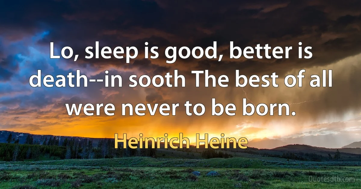 Lo, sleep is good, better is death--in sooth The best of all were never to be born. (Heinrich Heine)