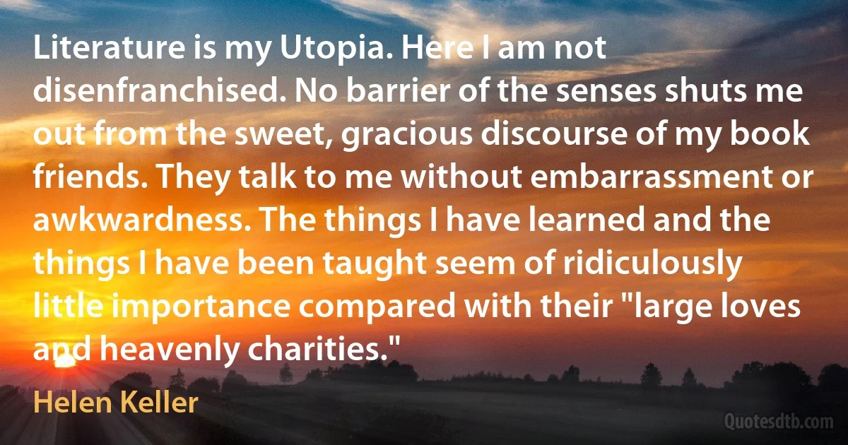 Literature is my Utopia. Here I am not disenfranchised. No barrier of the senses shuts me out from the sweet, gracious discourse of my book friends. They talk to me without embarrassment or awkwardness. The things I have learned and the things I have been taught seem of ridiculously little importance compared with their "large loves and heavenly charities." (Helen Keller)