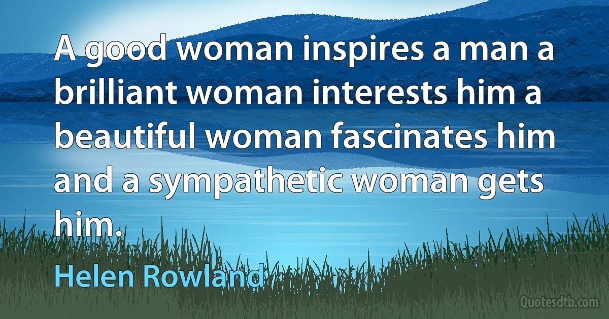 A good woman inspires a man a brilliant woman interests him a beautiful woman fascinates him and a sympathetic woman gets him. (Helen Rowland)