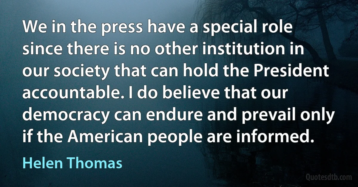 We in the press have a special role since there is no other institution in our society that can hold the President accountable. I do believe that our democracy can endure and prevail only if the American people are informed. (Helen Thomas)