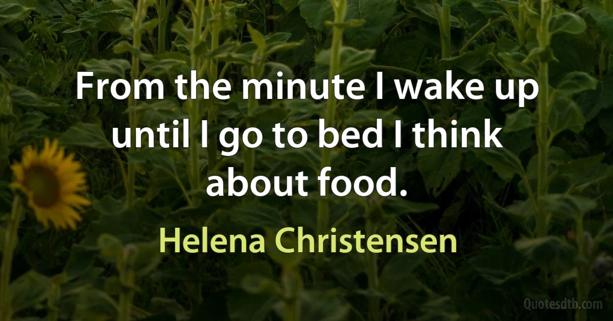 From the minute I wake up until I go to bed I think about food. (Helena Christensen)