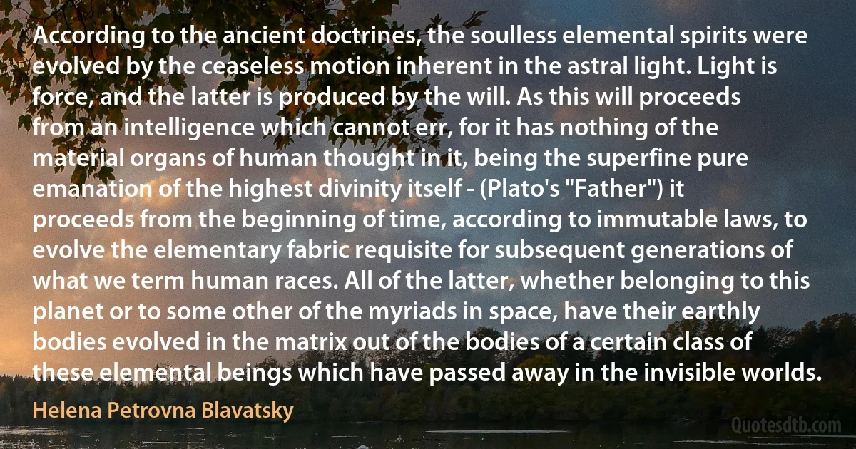 According to the ancient doctrines, the soulless elemental spirits were evolved by the ceaseless motion inherent in the astral light. Light is force, and the latter is produced by the will. As this will proceeds from an intelligence which cannot err, for it has nothing of the material organs of human thought in it, being the superfine pure emanation of the highest divinity itself - (Plato's "Father") it proceeds from the beginning of time, according to immutable laws, to evolve the elementary fabric requisite for subsequent generations of what we term human races. All of the latter, whether belonging to this planet or to some other of the myriads in space, have their earthly bodies evolved in the matrix out of the bodies of a certain class of these elemental beings which have passed away in the invisible worlds. (Helena Petrovna Blavatsky)