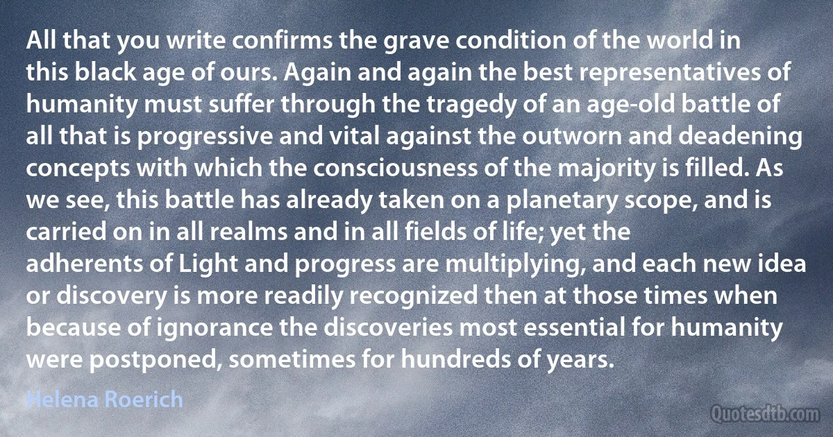 All that you write confirms the grave condition of the world in this black age of ours. Again and again the best representatives of humanity must suffer through the tragedy of an age-old battle of all that is progressive and vital against the outworn and deadening concepts with which the consciousness of the majority is filled. As we see, this battle has already taken on a planetary scope, and is carried on in all realms and in all fields of life; yet the adherents of Light and progress are multiplying, and each new idea or discovery is more readily recognized then at those times when because of ignorance the discoveries most essential for humanity were postponed, sometimes for hundreds of years. (Helena Roerich)