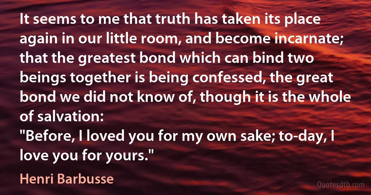 It seems to me that truth has taken its place again in our little room, and become incarnate; that the greatest bond which can bind two beings together is being confessed, the great bond we did not know of, though it is the whole of salvation:
"Before, I loved you for my own sake; to-day, I love you for yours." (Henri Barbusse)