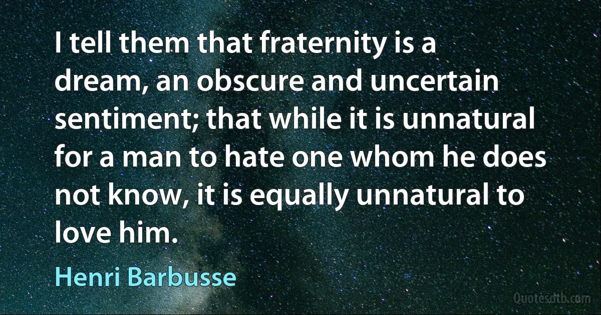 I tell them that fraternity is a dream, an obscure and uncertain sentiment; that while it is unnatural for a man to hate one whom he does not know, it is equally unnatural to love him. (Henri Barbusse)