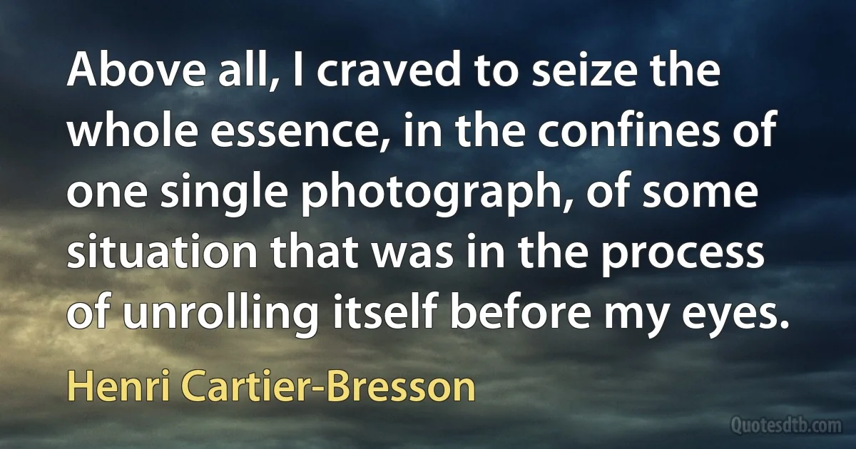 Above all, I craved to seize the whole essence, in the confines of one single photograph, of some situation that was in the process of unrolling itself before my eyes. (Henri Cartier-Bresson)