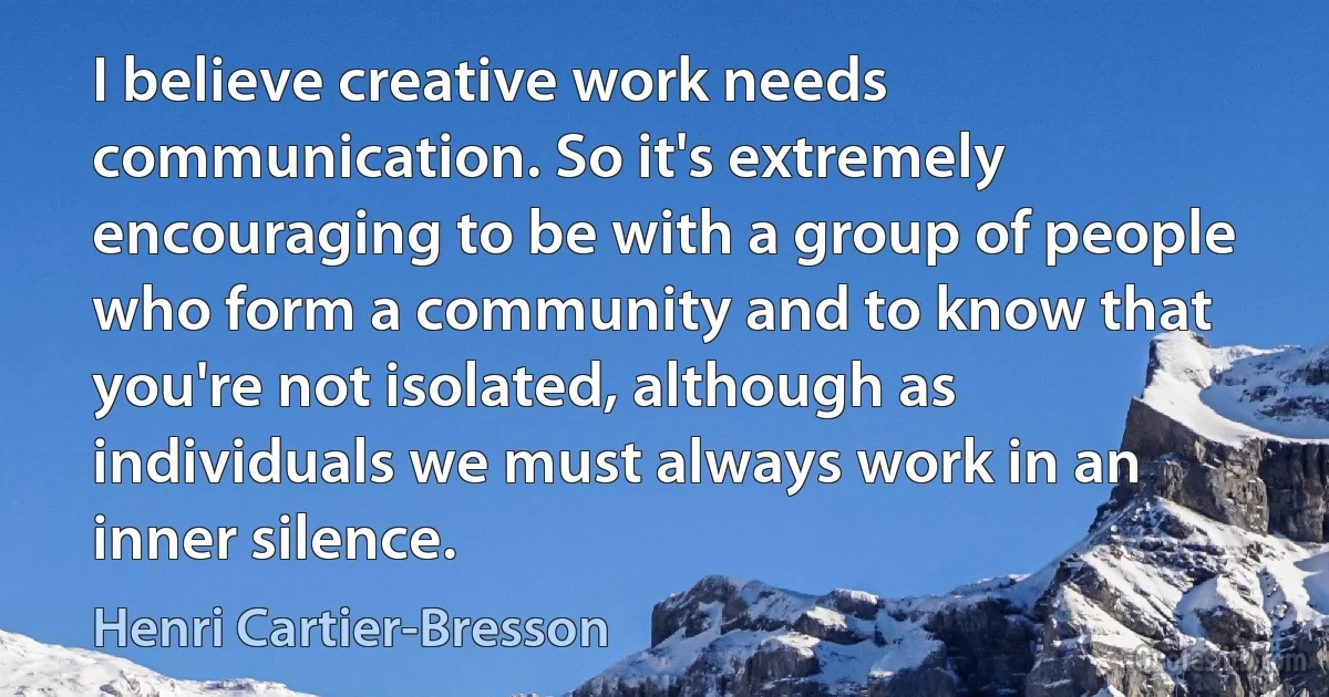 I believe creative work needs communication. So it's extremely encouraging to be with a group of people who form a community and to know that you're not isolated, although as individuals we must always work in an inner silence. (Henri Cartier-Bresson)