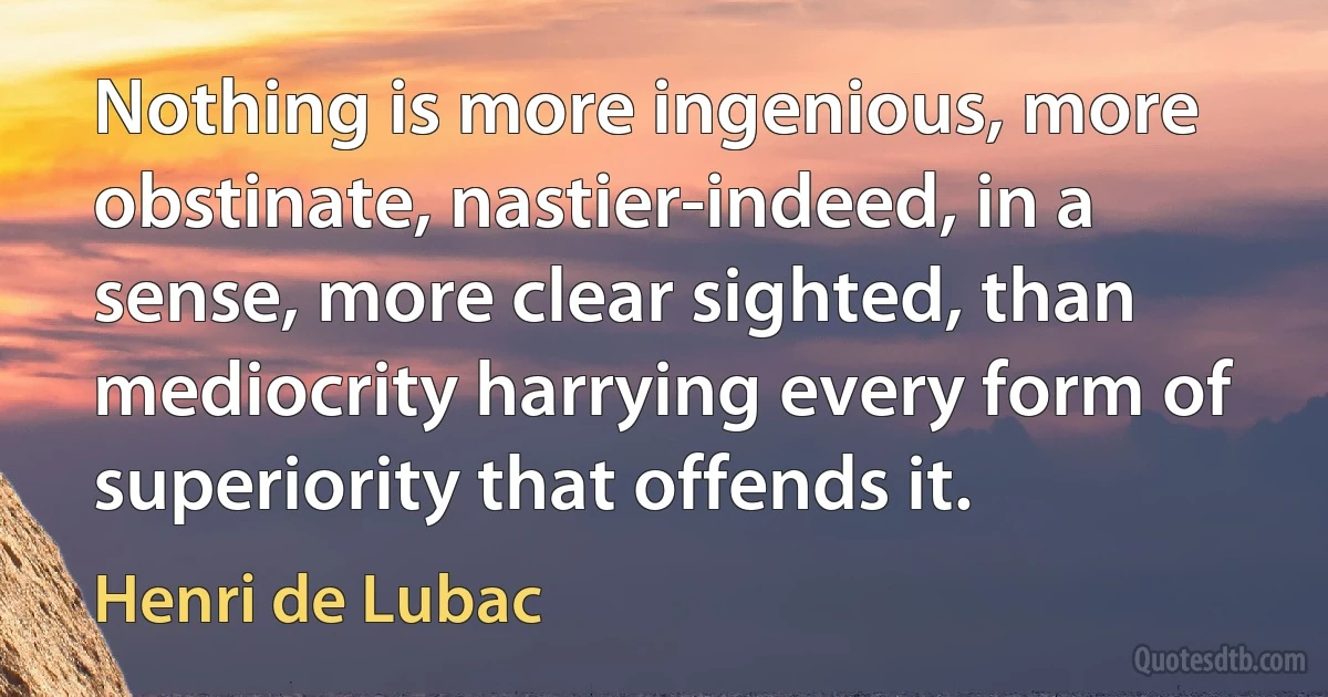 Nothing is more ingenious, more obstinate, nastier-indeed, in a sense, more clear sighted, than mediocrity harrying every form of superiority that offends it. (Henri de Lubac)