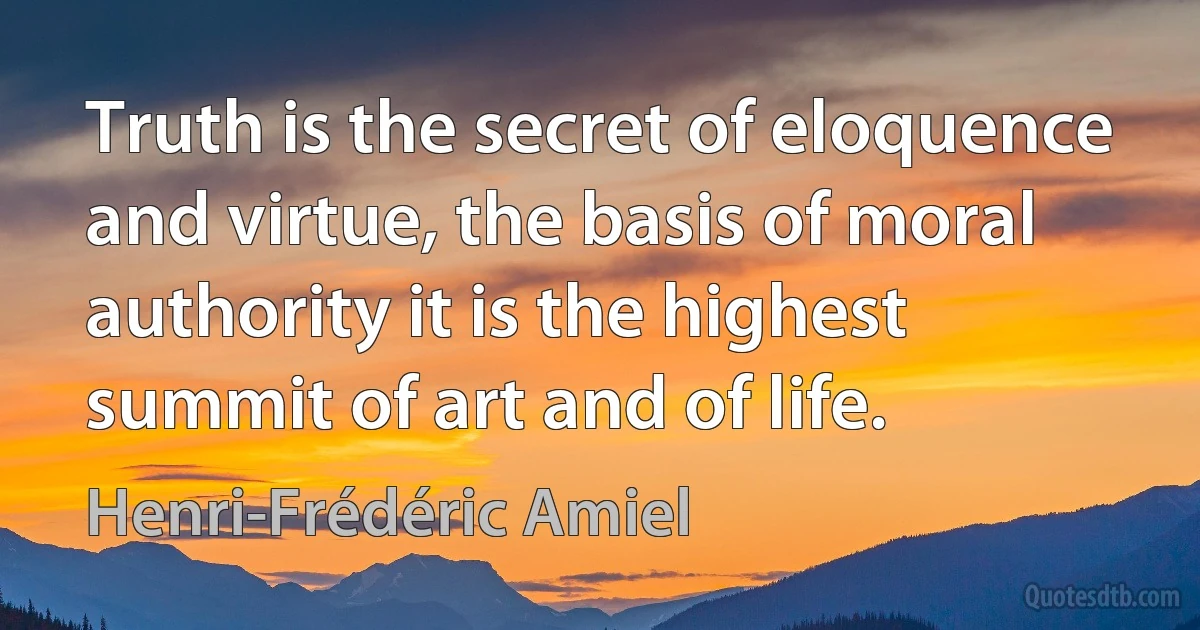 Truth is the secret of eloquence and virtue, the basis of moral authority it is the highest summit of art and of life. (Henri-Frédéric Amiel)