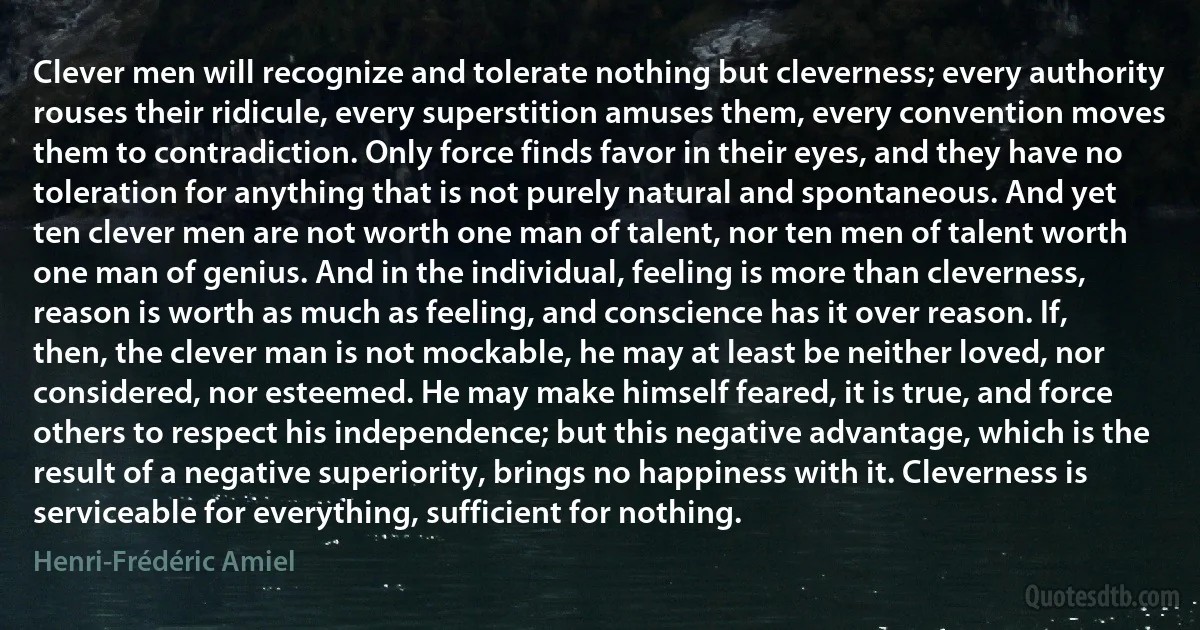 Clever men will recognize and tolerate nothing but cleverness; every authority rouses their ridicule, every superstition amuses them, every convention moves them to contradiction. Only force finds favor in their eyes, and they have no toleration for anything that is not purely natural and spontaneous. And yet ten clever men are not worth one man of talent, nor ten men of talent worth one man of genius. And in the individual, feeling is more than cleverness, reason is worth as much as feeling, and conscience has it over reason. If, then, the clever man is not mockable, he may at least be neither loved, nor considered, nor esteemed. He may make himself feared, it is true, and force others to respect his independence; but this negative advantage, which is the result of a negative superiority, brings no happiness with it. Cleverness is serviceable for everything, sufficient for nothing. (Henri-Frédéric Amiel)