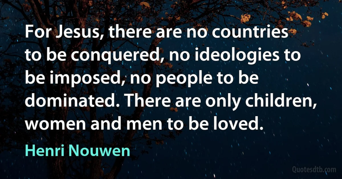 For Jesus, there are no countries to be conquered, no ideologies to be imposed, no people to be dominated. There are only children, women and men to be loved. (Henri Nouwen)