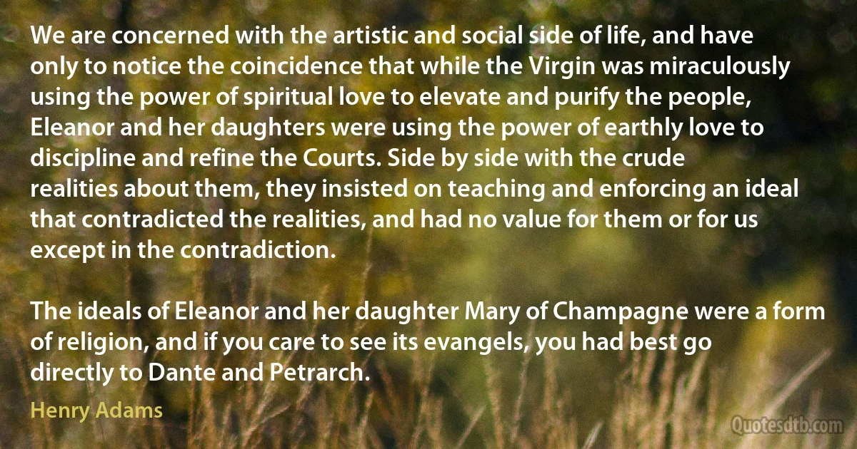 We are concerned with the artistic and social side of life, and have only to notice the coincidence that while the Virgin was miraculously using the power of spiritual love to elevate and purify the people, Eleanor and her daughters were using the power of earthly love to discipline and refine the Courts. Side by side with the crude realities about them, they insisted on teaching and enforcing an ideal that contradicted the realities, and had no value for them or for us except in the contradiction.

The ideals of Eleanor and her daughter Mary of Champagne were a form of religion, and if you care to see its evangels, you had best go directly to Dante and Petrarch. (Henry Adams)