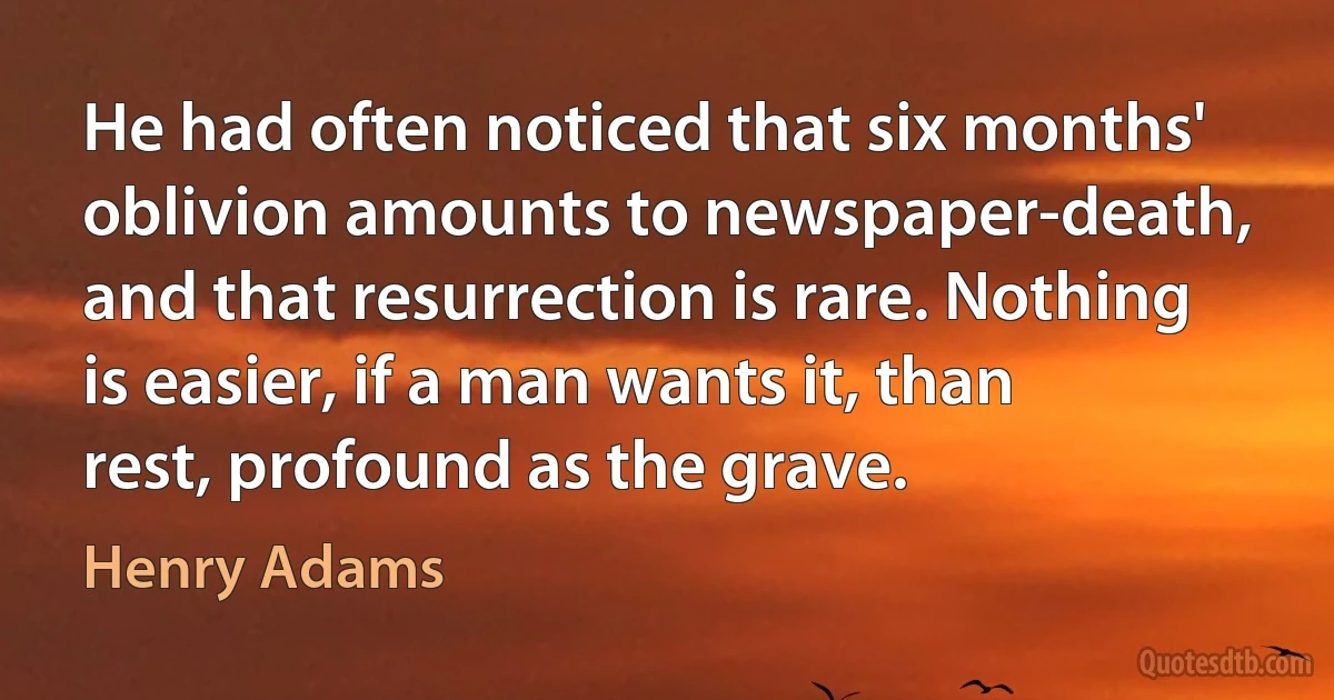 He had often noticed that six months' oblivion amounts to newspaper-death, and that resurrection is rare. Nothing is easier, if a man wants it, than rest, profound as the grave. (Henry Adams)