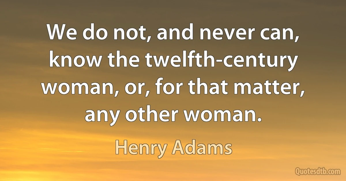 We do not, and never can, know the twelfth-century woman, or, for that matter, any other woman. (Henry Adams)