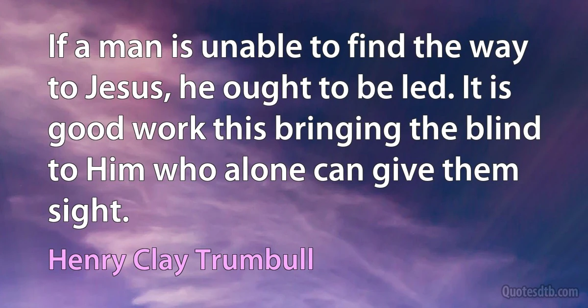 If a man is unable to find the way to Jesus, he ought to be led. It is good work this bringing the blind to Him who alone can give them sight. (Henry Clay Trumbull)