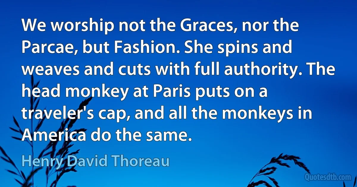 We worship not the Graces, nor the Parcae, but Fashion. She spins and weaves and cuts with full authority. The head monkey at Paris puts on a traveler's cap, and all the monkeys in America do the same. (Henry David Thoreau)