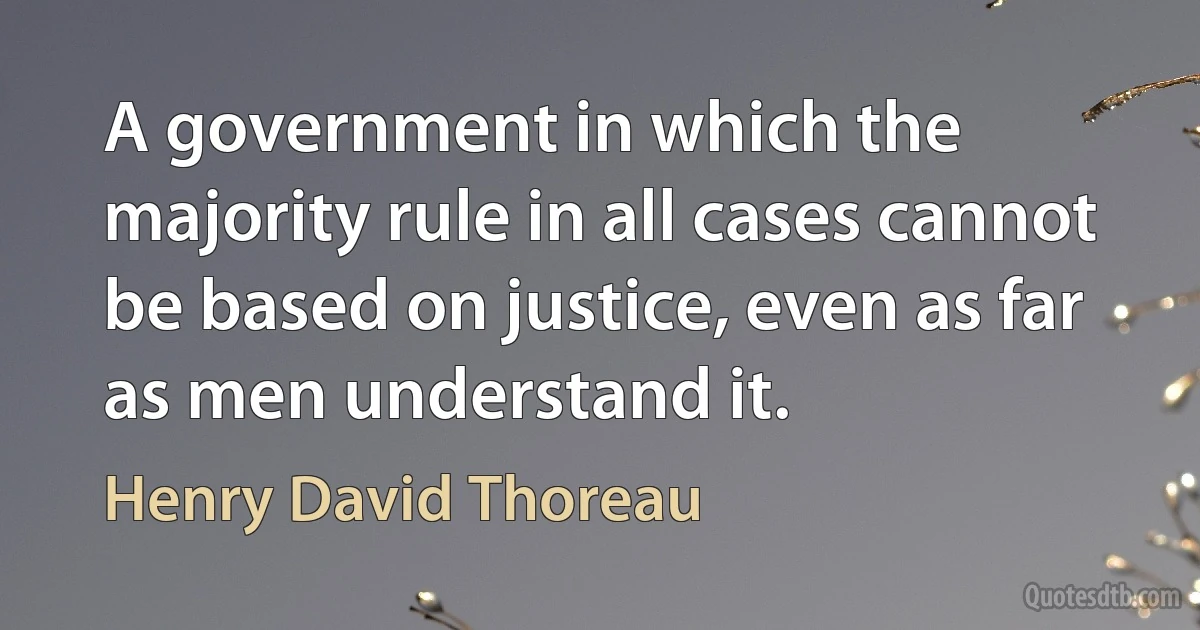 A government in which the majority rule in all cases cannot be based on justice, even as far as men understand it. (Henry David Thoreau)