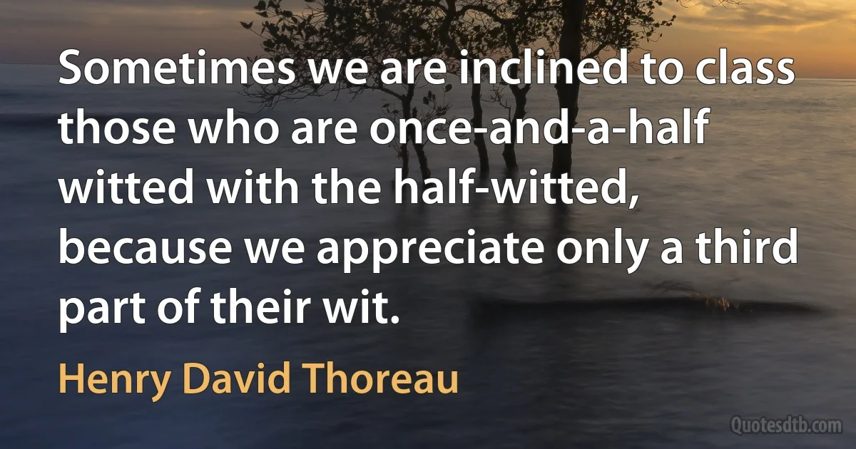 Sometimes we are inclined to class those who are once-and-a-half witted with the half-witted, because we appreciate only a third part of their wit. (Henry David Thoreau)