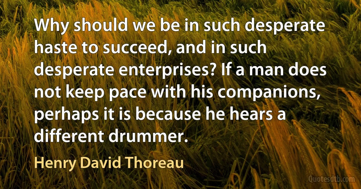 Why should we be in such desperate haste to succeed, and in such desperate enterprises? If a man does not keep pace with his companions, perhaps it is because he hears a different drummer. (Henry David Thoreau)