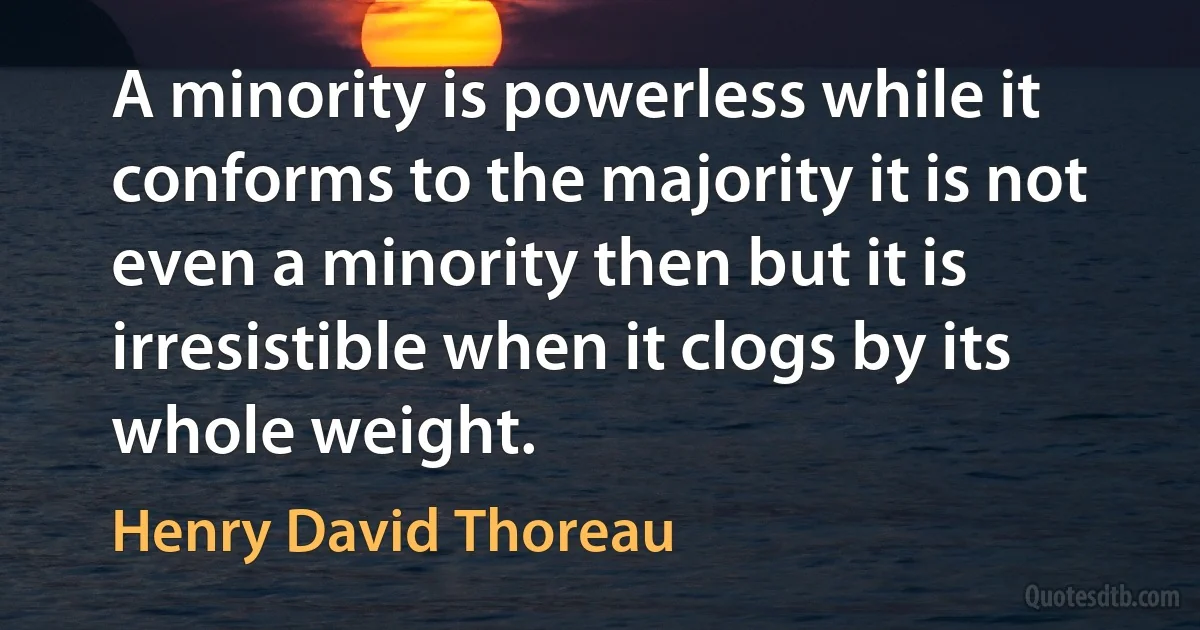 A minority is powerless while it conforms to the majority it is not even a minority then but it is irresistible when it clogs by its whole weight. (Henry David Thoreau)