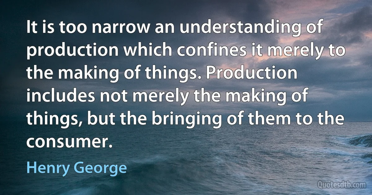 It is too narrow an understanding of production which confines it merely to the making of things. Production includes not merely the making of things, but the bringing of them to the consumer. (Henry George)