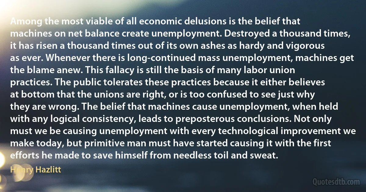 Among the most viable of all economic delusions is the belief that machines on net balance create unemployment. Destroyed a thousand times, it has risen a thousand times out of its own ashes as hardy and vigorous as ever. Whenever there is long-continued mass unemployment, machines get the blame anew. This fallacy is still the basis of many labor union practices. The public tolerates these practices because it either believes at bottom that the unions are right, or is too confused to see just why they are wrong. The belief that machines cause unemployment, when held with any logical consistency, leads to preposterous conclusions. Not only must we be causing unemployment with every technological improvement we make today, but primitive man must have started causing it with the first efforts he made to save himself from needless toil and sweat. (Henry Hazlitt)