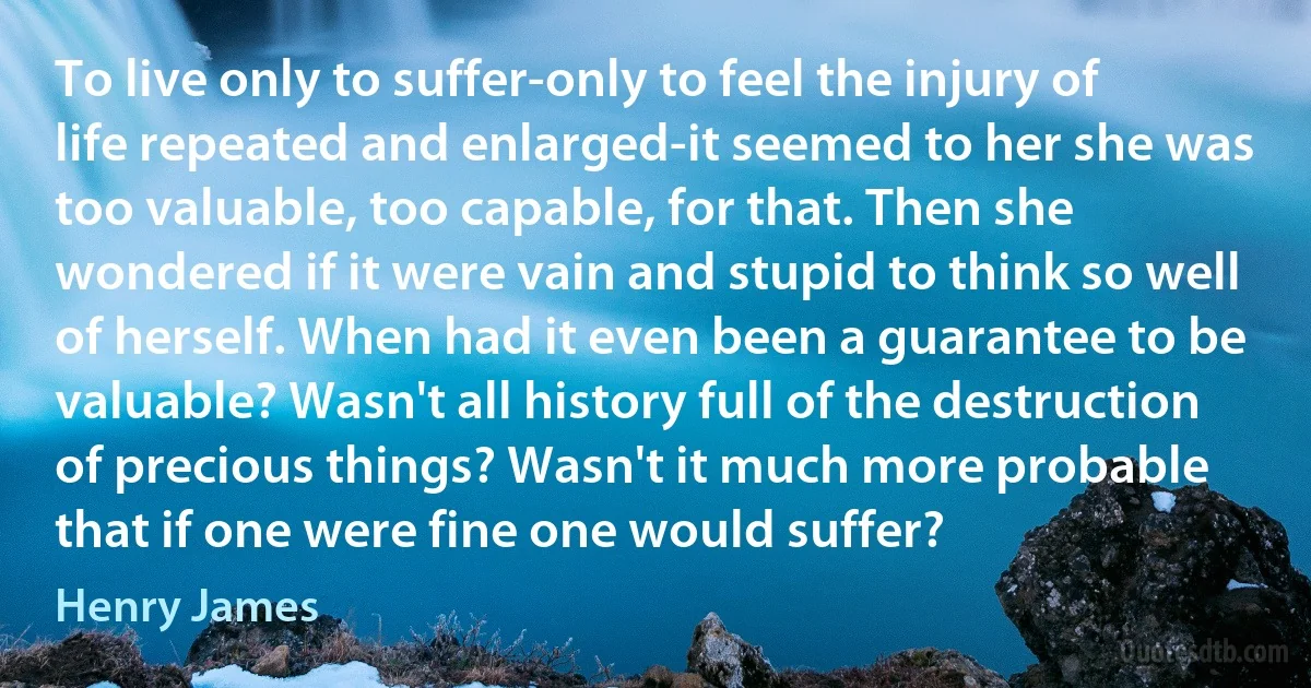 To live only to suffer-only to feel the injury of life repeated and enlarged-it seemed to her she was too valuable, too capable, for that. Then she wondered if it were vain and stupid to think so well of herself. When had it even been a guarantee to be valuable? Wasn't all history full of the destruction of precious things? Wasn't it much more probable that if one were fine one would suffer? (Henry James)