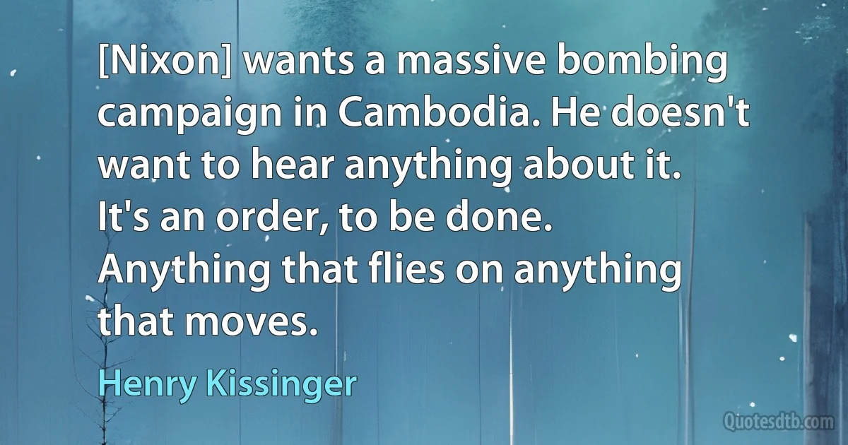 [Nixon] wants a massive bombing campaign in Cambodia. He doesn't want to hear anything about it. It's an order, to be done. Anything that flies on anything that moves. (Henry Kissinger)