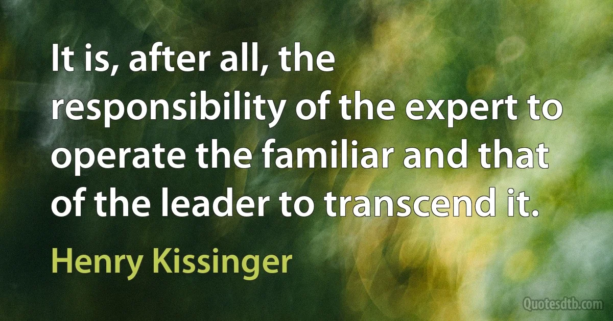 It is, after all, the responsibility of the expert to operate the familiar and that of the leader to transcend it. (Henry Kissinger)